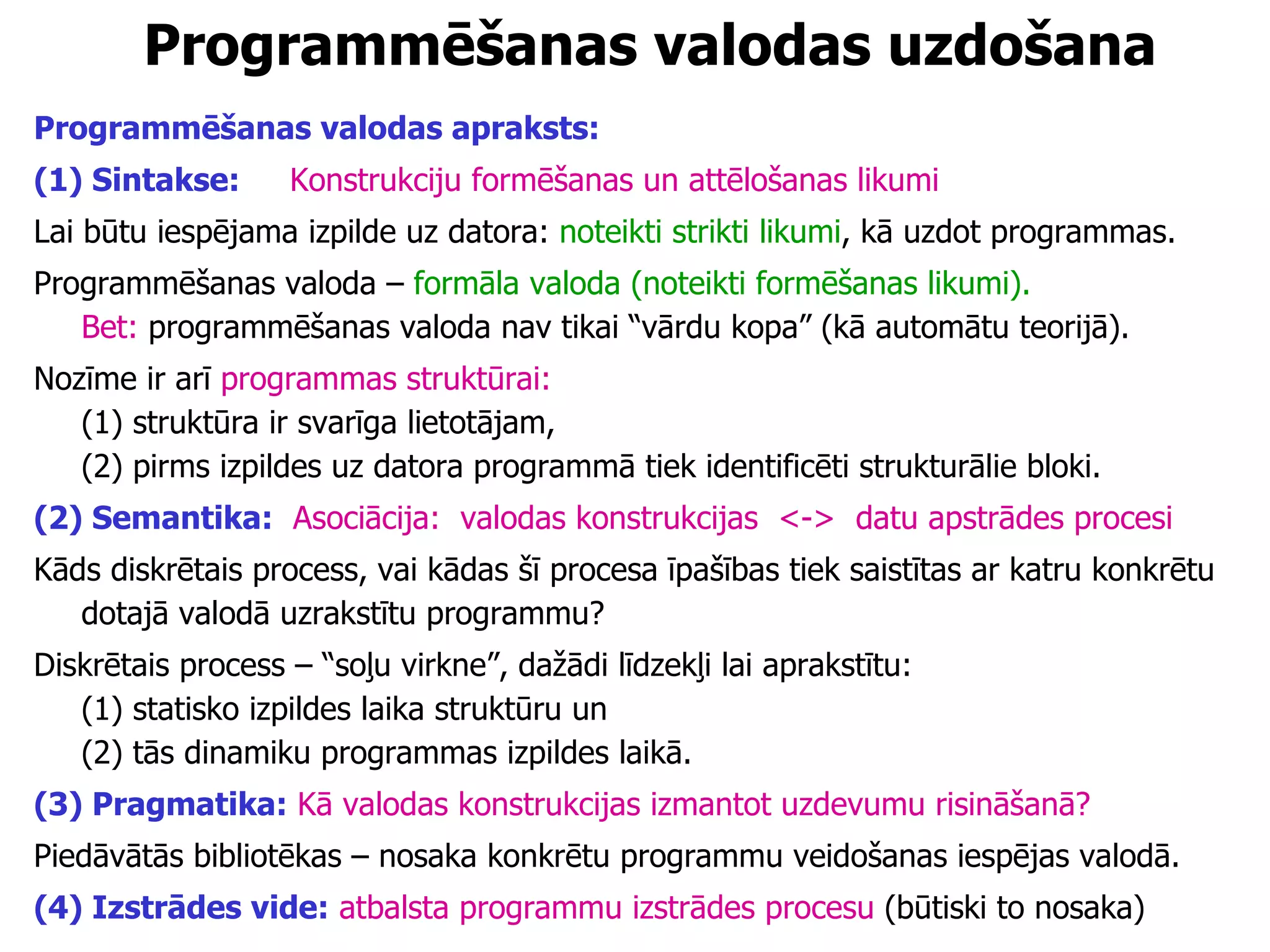 Programmēšanas valodas  uzdošana Programmēšanas valodas apraksts: (1) Sintakse:   Konstrukciju formēšanas un attēlošanas likumi  Lai būtu iespējama izpilde uz datora:  noteikti strikti likumi , kā uzdot programmas.  Programmēšanas valoda –  formāla valoda (noteikti formēšanas likumi). Bet:  programmēšanas valoda nav tikai “vārdu kopa” (kā automātu teorijā). Nozīme ir arī  programmas struktūrai:   (1) struktūra ir svarīga lietotājam,  (2) pirms izpildes uz datora programmā tiek identificēti strukturālie bloki.  (2) Semantika:   Asociācija:  valodas konstrukcijas  <->  datu apstrādes procesi Kāds diskrētais process, vai kādas šī procesa īpašības tiek saistītas ar katru konkrētu dotajā valodā uzrakstītu programmu? Diskrētais process – “soļu virkne”, dažādi līdzekļi lai aprakstītu:  (1) statisko izpildes laika struktūru un  (2) tās dinamiku programmas izpildes laikā. (3) Pragmatika:   Kā valodas konstrukcijas izmantot uzdevumu risināšanā? Piedāvātās bibliotēkas – nosaka konkrētu programmu veidošanas iespējas valodā. (4) Izstrādes vide:   atbalsta programmu izstrādes procesu  (būtiski to nosaka) 
