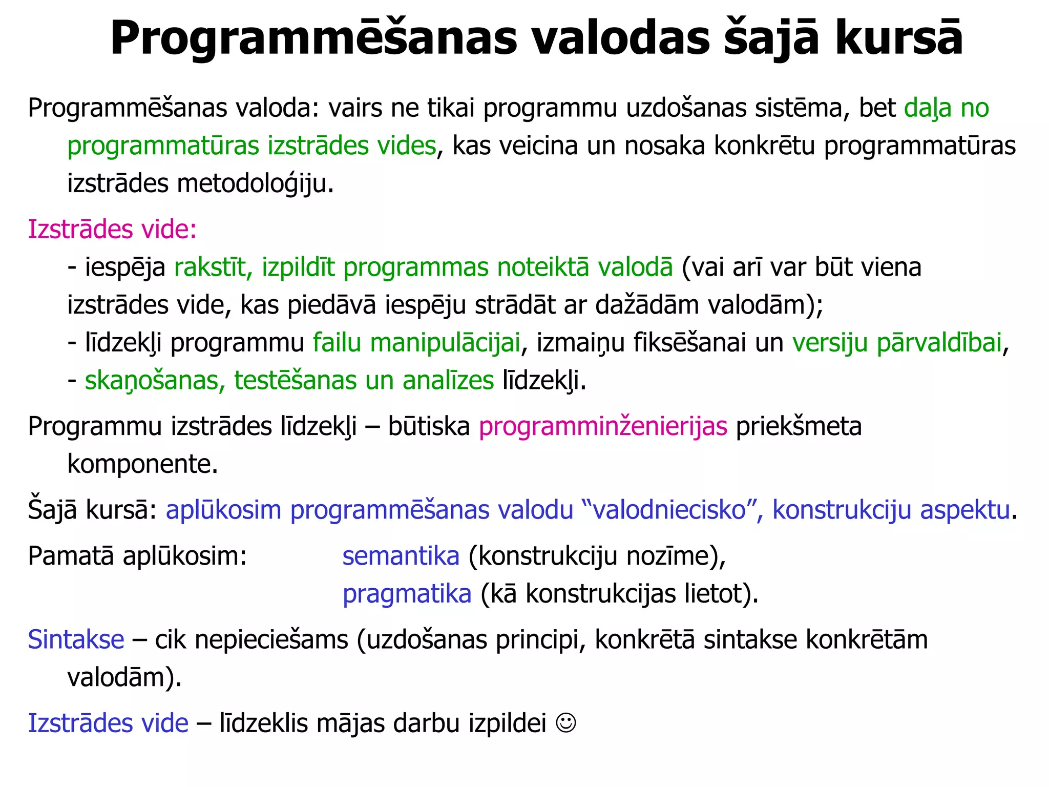 Programmēšanas valodas  šajā kursā Programmēšanas valoda: vairs ne tikai programmu uzdošanas sistēma, bet  daļa no programmatūras izstrādes vides , kas veicina un nosaka konkrētu programmatūras izstrādes metodoloģiju.  Izstrādes vide:  - iespēja  rakstīt, izpildīt programmas noteiktā valodā  (vai arī var būt viena izstrādes vide, kas piedāvā iespēju strādāt ar dažādām valodām);  - līdzekļi programmu  failu manipulācijai , izmaiņu fiksēšanai un  versiju pārvaldībai ,  -  skaņošanas, testēšanas un analīzes  līdzekļi. Programmu izstrādes līdzekļi – būtiska  programminženierijas  priekšmeta komponente. Šajā kursā:  aplūkosim programmēšanas valodu “valodniecisko”, konstrukciju aspektu . Pamatā aplūkosim:  semantika  (konstrukciju nozīme),   pragmatika  (kā konstrukcijas lietot). Sintakse  – cik nepieciešams (uzdošanas principi, konkrētā sintakse konkrētām valodām). Izstrādes vide  – līdzeklis mājas darbu izpildei   