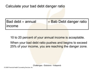 Calculate your bad debt danger ratio 10 to 20 percent of your annual income is acceptable. When your bad debt ratio pushes and begins to exceed 25% of your income, you are reaching the danger zone .    Bab Debt danger ratio Bad debt    annual income 