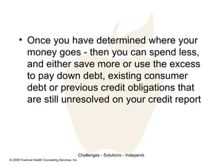 Once you have determined where your money goes - then you can spend less, and either save more or use the excess to pay down debt, existing consumer debt or previous credit obligations that are still unresolved on your credit report 