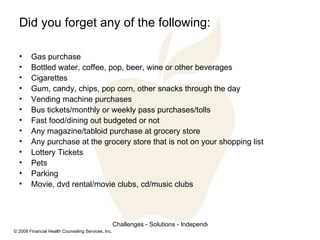 Did you forget any of the following: Gas purchase Bottled water, coffee, pop, beer, wine or other beverages Cigarettes Gum, candy, chips, pop corn, other snacks through the day Vending machine purchases Bus tickets/monthly or weekly pass purchases/tolls Fast food/dining out budgeted or not Any magazine/tabloid purchase at grocery store Any purchase at the grocery store that is not on your shopping list Lottery Tickets Pets Parking Movie, dvd rental/movie clubs, cd/music clubs 