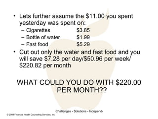 Lets further assume the $11.00 you spent yesterday was spent on: Cigarettes $3.85 Bottle of water $1.99 Fast food $5.29 Cut out only the water and fast food and you will save $7.28 per day/$50.96 per week/$220.82 per month WHAT COULD YOU DO WITH $220.00 PER MONTH?? 