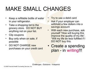 MAKE SMALL CHANGES Keep a refillable bottle of water in your refrigerator.  Take a shopping list to the grocery store.  DO NOT BUY anything not on your list.  Clip coupons Buy only when on sale, if possible DO NOT CHARGE new purchases on your credit card Try to use a debit card Ask if your employer can withhold a few dollars into a savings account With each new purchase, ask yourself “How will buying this improve the quality of my life”.  “Will my life be less fulfilled if I DO NOT buy this. Create a spending plan - in  writing !!! 