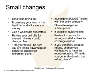 Small changes Limit your dining out Brown bag your lunch - it is healthier and will save you money Join a wholesale superstore Review your cell bills for unused minutes - could change plan Trim your taxes - be sure you are taking advantage of employer sponsored retirement plans Investigate BUDGET billing with the utility company Eliminate magazine subscriptions If possible, quit smoking Review insurance for savings on deductibles and coverage options If you generally get a tax refund, change you withholding to have the money monthly.  What do you generally do with that refund check? 