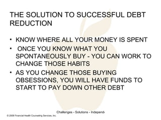 THE SOLUTION TO SUCCESSFUL DEBT REDUCTION KNOW WHERE ALL YOUR MONEY IS SPENT ONCE YOU KNOW WHAT YOU SPONTANEOUSLY BUY - YOU CAN WORK TO CHANGE THOSE HABITS AS YOU CHANGE THOSE BUYING OBSESSIONS, YOU WILL HAVE FUNDS TO START TO PAY DOWN OTHER DEBT 