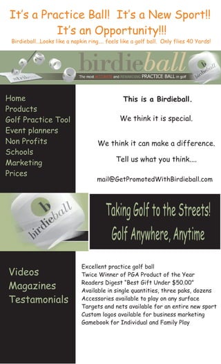 It’s a Practice Ball! It’s a New Sport!!
           It’s an Opportunity!!!
 Birdieball...Looks like a napkin ring.... feels like a golf ball. Only flies 40 Yards!




Home                                             This is a Birdieball.
Products
                                               We think it is special.
Golf Practice Tool
Event planners
Non Profits                           We think it can make a difference.
Schools
                                              Tell us what you think....
Marketing
Prices
                                     mail@GetPromotedWithBirdieball.com




                                         Taking Golf to the Streets!
                                          Golf Anywhere, Anytime
                               Excellent practice golf ball
Videos                         Twice Winner of PGA Product of the Year
                               Readers Digest “Best Gift Under $50.00”
Magazines                      Available in single quantities, three paks, dozens
Testamonials                   Accessories available to play on any surface
                               Targets and nets available for an entire new sport
                               Custom logos available for business marketing
                               Gamebook for Individual and Family Play
 