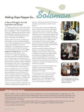 Solomon
    Making Hope Happen for...
    A Story of Struggle, Survival,                       America, a yellow school bus with a lift came to
                                                         pick him up and take him to school. It was a
    Inspiration and Success                              miracle.”
    “If I inspire people to try to pursue their goals    The family settled in Northeast Philadelphia
    just a bit harder, I think my life’s mission has     where, in Ava’s words, they were “able to gain
    been accomplished.” This is the philosophy of        an idea of what it means to be Jewish.” They
    Solomon V. Rakhman who works full-time for           studied the Torah and now observe the holidays.
    the Philadelphia Naval Warfare Center and is         The family, who came to America together and
    also an internationally acclaimed lecturer on        still lives together, includes Golda, Solomon’s
    living, and thriving, with disabilities.             grandmother, Ava and her husband, Vulf, and
                                                         Solomon’s brother, Ilya. In 1988 when they
    Solomon–Sol as he is known to colleagues at
                                                         were getting settled, they received refugee
    the Navy Base—was born in the former Soviet
                                                         assistance from a partnership of JEVS, Jewish
    Union with cerebral palsy. He uses a wheelchair
                                                         Family and Children’s Service, and the Hebrew
    to get around, speaks by the means of
                                                         Immigrant Aid Society (HIAS).
    “Pathfinder™” (an augmentative communica-
    tion device) and, since 1991, has received           Solomon attended the Widener Memorial
    in-home Attendant Care services from JEVS            School, a K-12 school for children with
    Supports for Independence. “It has been              disabilities, where his father, Vulf, has been
    liberating to be able to hire my own                 a rehabilitation designer since 1989. Vulf has
    attendants,” he emphasized regarding the             also designed and implemented all of the
    consumer-directed care model of Attendant            assistive technology Solomon uses at home
    Care. Three years ago, he hired his uncle to         and in his office. Solomon, with the help of his
    be his attendant. Solomon, who has always had        mother who took notes for him, then went on
    good experiences with his attendants, explained      to graduate cum laude from Temple University
    that having his uncle, Boris, as his attendant is    with the class of 2000.
    a particularly good match “since Boris helped
                                                         In 2002, he was honored by the Department
    me in the Ukraine when I was growing up.”
                                                         of Defense as one of its Outstanding
    Solomon and his family came to the United            Employees with Disabilities of the Year—
    States in 1988 when he was 15 from Kharkov,          Department of the Navy.
    the second largest city in the Ukraine. His
                                                         For the past seven years, Solomon has held
    family faced major obstacles there including
                                                         a career position as a computer assistant,
    poverty, religious intolerance, and lack of any
                                                         developing and maintaining technical
    type of assistance for Solomon. Children with
                                                                                                                   Solomon Rakhman gets ready for his
                                                         documentation at the Philadelphia Naval
    disabilities were routinely institutionalized.                                                                 job at the Philadelphia Naval Warfare
                                                         Warfare Center where, as he said, “as time
    Community services were just not available.                                                                    Center with help from his JEVS
                                                         went on, I became just a regular guy.”
                                                                                                                   attendant, Uncle Boris.
    “There is no question that he would have died
    in Russia,” stated Solomon’s mother, Ava. “In



    Attendant Care Services
    Solomon V. Rakhman, who has cerebral palsy, has been using Attendant Care services from JEVS Supports for Independence since 1991.
    Three years ago, he hired his uncle, Boris, to be his attendant. Boris comes to Solomon’s family home in the mornings and evenings—when
    he helps Solomon begin and end his day with his routine of bathing, dressing and grooming. On Sundays, Boris takes Solomon to the pool
    where he participates in water therapy.
    Attendant Care services are available to individuals aged 18-59 who have a physical disability that will last more than a year, who need
    assistance with personal care, are mentally alert, and are capable of managing their own legal and financial affairs.
    For more information • 267.298.1364


6    Inside JEVS Fall 2007
 
