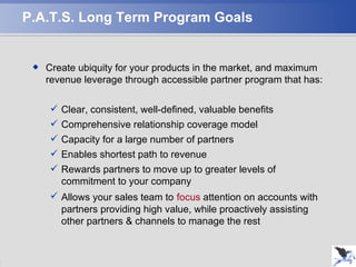 P.A.T.S. Long Term Program Goals Create ubiquity for your products in the market, and maximum revenue leverage through accessible partner program that has: Clear, consistent, well-defined, valuable benefits Comprehensive relationship coverage model Capacity for a large number of partners Enables shortest path to revenue Rewards partners to move up to greater levels of commitment to your company Allows your sales team to   focus  attention on accounts with partners providing high value, while proactively assisting other partners & channels to manage the rest 