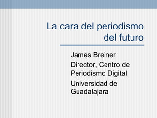 La cara del periodismo  del futuro James Breiner Director, Centro de Periodismo Digital Universidad de Guadalajara 