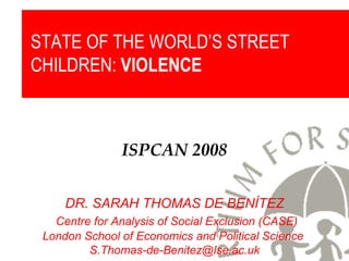 ISPCAN 2008 DR. SARAH THOMAS DE BENÍTEZ Centre for Analysis of Social Exclusion (CASE) London School of Economics and Political Science  [email_address] STATE OF THE WORLD’S STREET CHILDREN:  VIOLENCE 
