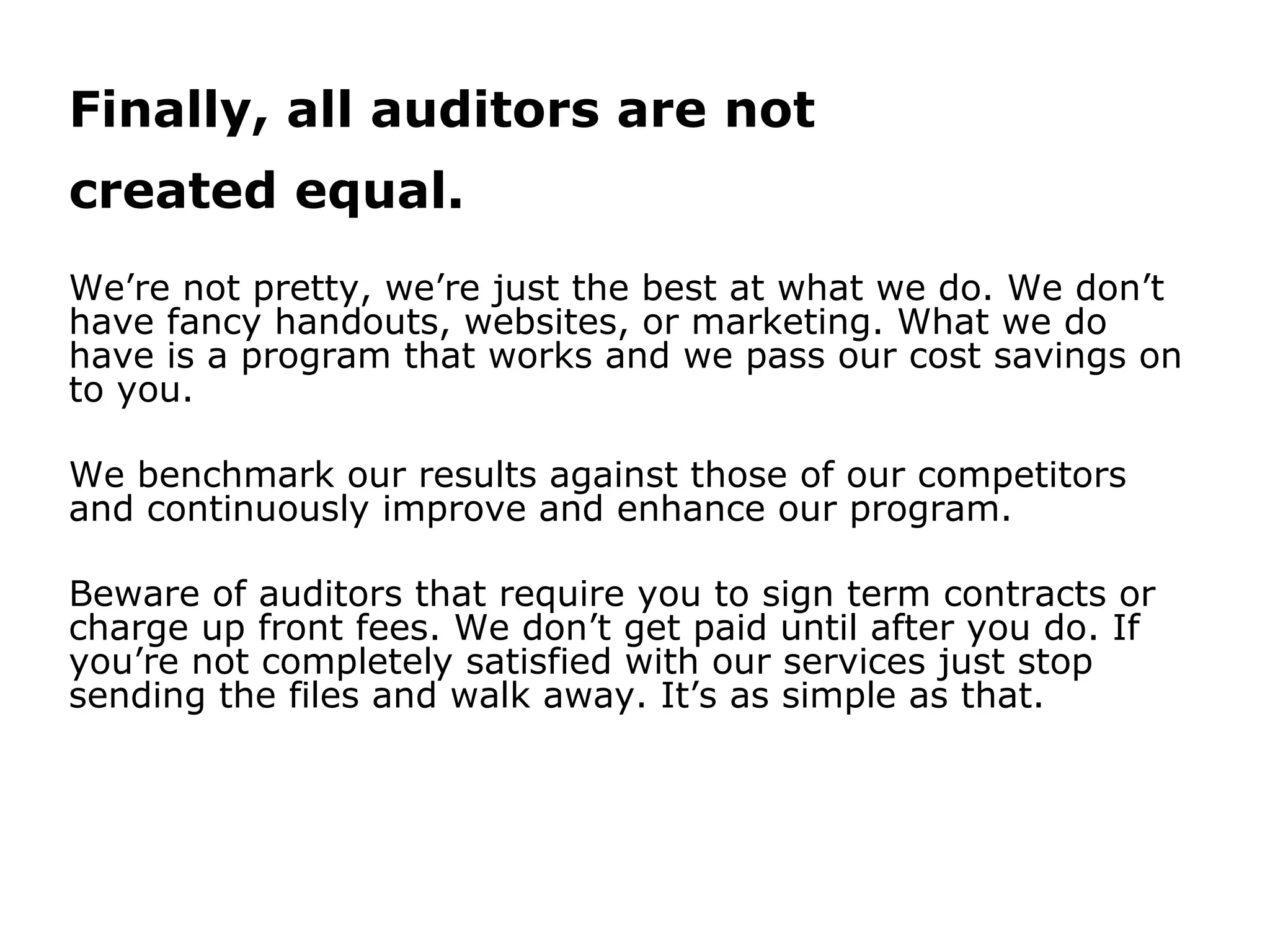 Finally, all auditors are not
created equal.
We’re not pretty, we’re just the best at what we do. We don’t
have fancy handouts, websites, or marketing. What we do
have is a program that works and we pass our cost savings on
to you.
We benchmark our results against those of our competitors
and continuously improve and enhance our program.
Beware of auditors that require you to sign term contracts or
charge up front fees. We don’t get paid until after you do. If
you’re not completely satisfied with our services just stop
sending the files and walk away. It’s as simple as that.
 
