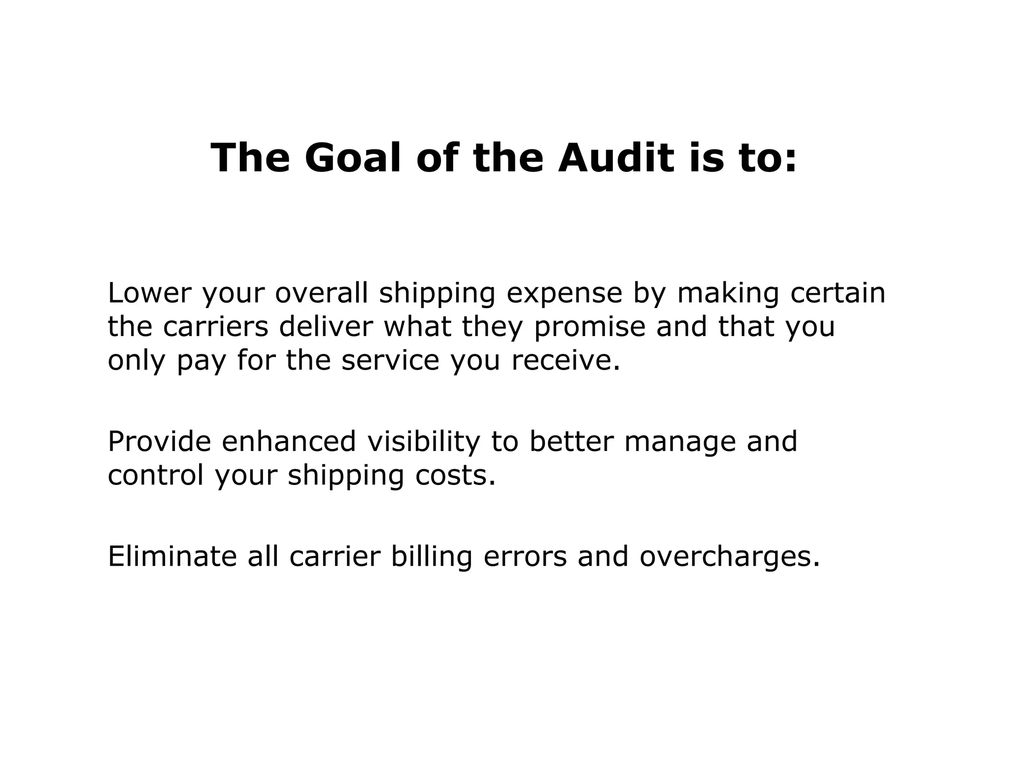 The Goal of the Audit is to:
Lower your overall shipping expense by making certain
the carriers deliver what they promise and that you
only pay for the service you receive.
Provide enhanced visibility to better manage and
control your shipping costs.
Eliminate all carrier billing errors and overcharges.
 