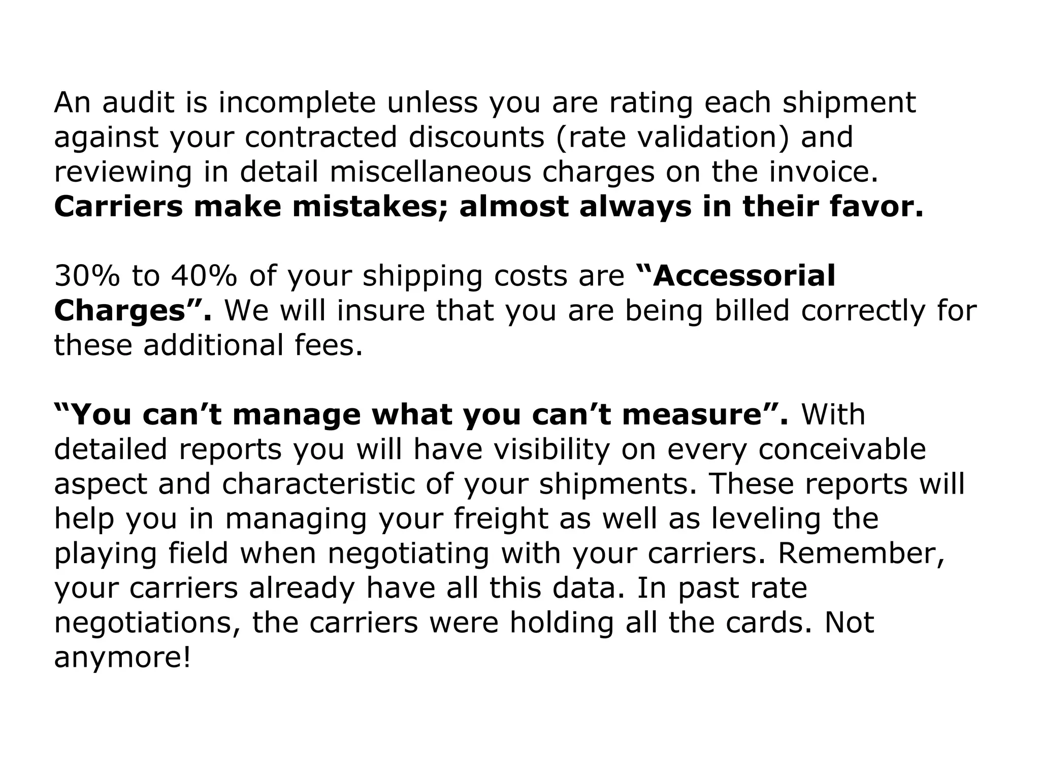 An audit is incomplete unless you are rating each shipment
against your contracted discounts (rate validation) and
reviewing in detail miscellaneous charges on the invoice.
Carriers make mistakes; almost always in their favor.
30% to 40% of your shipping costs are “Accessorial
Charges”. We will insure that you are being billed correctly for
these additional fees.
“You can’t manage what you can’t measure”. With
detailed reports you will have visibility on every conceivable
aspect and characteristic of your shipments. These reports will
help you in managing your freight as well as leveling the
playing field when negotiating with your carriers. Remember,
your carriers already have all this data. In past rate
negotiations, the carriers were holding all the cards. Not
anymore!
 