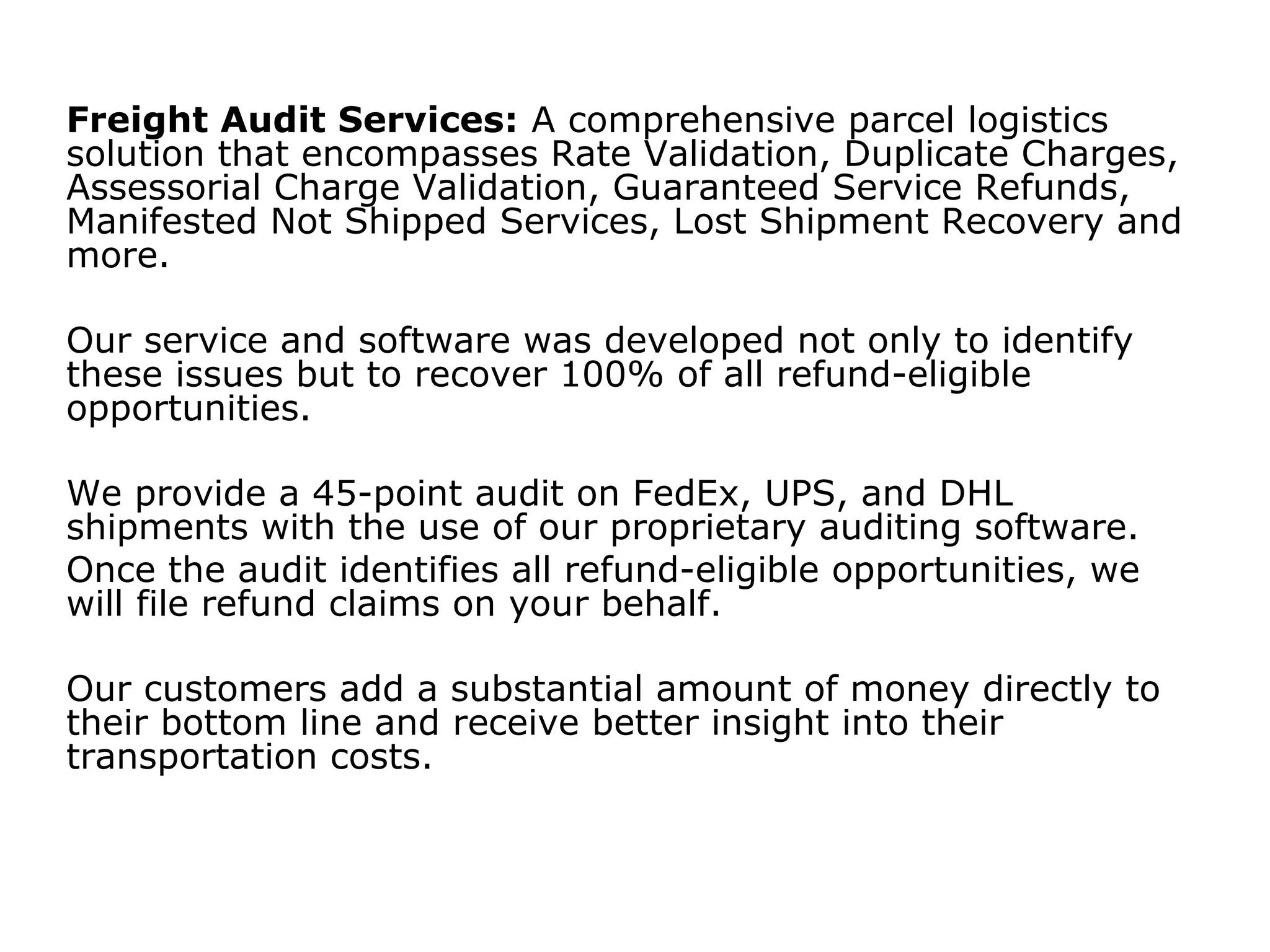 Freight Audit Services: A comprehensive parcel logistics
solution that encompasses Rate Validation, Duplicate Charges,
Assessorial Charge Validation, Guaranteed Service Refunds,
Manifested Not Shipped Services, Lost Shipment Recovery and
more.
Our service and software was developed not only to identify
these issues but to recover 100% of all refund-eligible
opportunities.
We provide a 45-point audit on FedEx, UPS, and DHL
shipments with the use of our proprietary auditing software.
Once the audit identifies all refund-eligible opportunities, we
will file refund claims on your behalf.
Our customers add a substantial amount of money directly to
their bottom line and receive better insight into their
transportation costs.
 