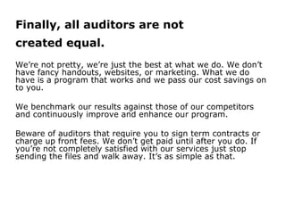 Finally, all auditors are not
created equal.
We’re not pretty, we’re just the best at what we do. We don’t
have fancy handouts, websites, or marketing. What we do
have is a program that works and we pass our cost savings on
to you.
We benchmark our results against those of our competitors
and continuously improve and enhance our program.
Beware of auditors that require you to sign term contracts or
charge up front fees. We don’t get paid until after you do. If
you’re not completely satisfied with our services just stop
sending the files and walk away. It’s as simple as that.
 