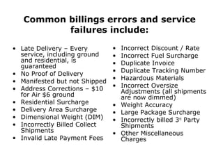 Common billings errors and service
failures include:
• Late Delivery – Every
service, including ground
and residential, is
guaranteed
• No Proof of Delivery
• Manifested but not Shipped
• Address Corrections – $10
for Air $6 ground
• Residential Surcharge
• Delivery Area Surcharge
• Dimensional Weight (DIM)
• Incorrectly Billed Collect
Shipments
• Invalid Late Payment Fees
• Incorrect Discount / Rate
• Incorrect Fuel Surcharge
• Duplicate Invoice
• Duplicate Tracking Number
• Hazardous Materials
• Incorrect Oversize
Adjustments (all shipments
are now dimmed)
• Weight Accuracy
• Large Package Surcharge
• Incorrectly billed 3rd
Party
Shipments
• Other Miscellaneous
Charges
 