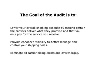 The Goal of the Audit is to:
Lower your overall shipping expense by making certain
the carriers deliver what they promise and that you
only pay for the service you receive.
Provide enhanced visibility to better manage and
control your shipping costs.
Eliminate all carrier billing errors and overcharges.
 