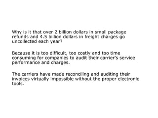 Why is it that over 2 billion dollars in small package
refunds and 4.5 billion dollars in freight charges go
uncollected each year?
Because it is too difficult, too costly and too time
consuming for companies to audit their carrier's service
performance and charges.
The carriers have made reconciling and auditing their
invoices virtually impossible without the proper electronic
tools.
 