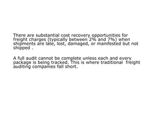 There are substantial cost recovery opportunities for
freight charges (typically between 2% and 7%) when
shipments are late, lost, damaged, or manifested but not
shipped .
A full audit cannot be complete unless each and every
package is being tracked. This is where traditional freight
auditing companies fall short.
 