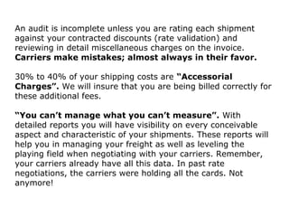 An audit is incomplete unless you are rating each shipment
against your contracted discounts (rate validation) and
reviewing in detail miscellaneous charges on the invoice.
Carriers make mistakes; almost always in their favor.
30% to 40% of your shipping costs are “Accessorial
Charges”. We will insure that you are being billed correctly for
these additional fees.
“You can’t manage what you can’t measure”. With
detailed reports you will have visibility on every conceivable
aspect and characteristic of your shipments. These reports will
help you in managing your freight as well as leveling the
playing field when negotiating with your carriers. Remember,
your carriers already have all this data. In past rate
negotiations, the carriers were holding all the cards. Not
anymore!
 
