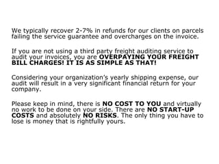 We typically recover 2-7% in refunds for our clients on parcels
failing the service guarantee and overcharges on the invoice.
If you are not using a third party freight auditing service to
audit your invoices, you are OVERPAYING YOUR FREIGHT
BILL CHARGES! IT IS AS SIMPLE AS THAT!
Considering your organization’s yearly shipping expense, our
audit will result in a very significant financial return for your
company.
Please keep in mind, there is NO COST TO YOU and virtually
no work to be done on your side. There are NO START-UP
COSTS and absolutely NO RISKS. The only thing you have to
lose is money that is rightfully yours.
 