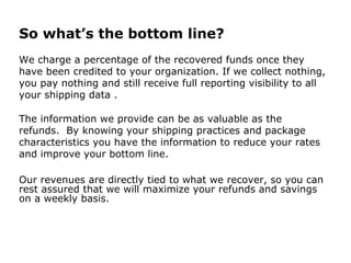 So what’s the bottom line?
We charge a percentage of the recovered funds once they
have been credited to your organization. If we collect nothing,
you pay nothing and still receive full reporting visibility to all
your shipping data .
The information we provide can be as valuable as the
refunds. By knowing your shipping practices and package
characteristics you have the information to reduce your rates
and improve your bottom line.
Our revenues are directly tied to what we recover, so you can
rest assured that we will maximize your refunds and savings
on a weekly basis.
 