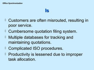 Is Customers are often misrouted, resulting in poor service. Cumbersome quotation filing system. Multiple databases for tracking and maintaining quotations. Complicated ISO procedures. Productivity is lessened due to improper task allocation. 