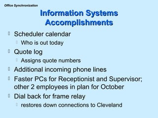 Information Systems Accomplishments Scheduler calendar Who is out today Quote log Assigns quote numbers Additional incoming phone lines Faster PCs for Receptionist and Supervisor; other 2 employees in plan for October Dial back for frame relay restores down connections to Cleveland 