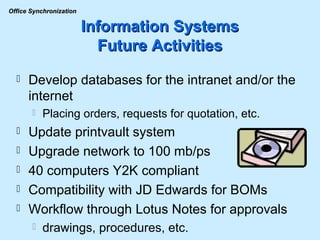 Information Systems Future Activities Develop databases for the intranet and/or the internet Placing orders, requests for quotation, etc. Update printvault system Upgrade network to 100 mb/ps 40 computers Y2K compliant Compatibility with JD Edwards for BOMs Workflow through Lotus Notes for approvals drawings, procedures, etc. 