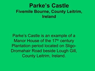 Parke’s Castle Fivemile Bourne, County Leitrim, Ireland Parke’s Castle is an example of a Manor House of the 17 th  century Plantation period located on Sligo-Dromahair Road beside Lough Gill, County Leitrim, Ireland. 