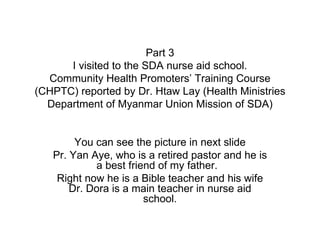 Part 3 I visited to the SDA nurse aid school. Community Health Promoters’ Training Course (CHPTC) reported by Dr. Htaw Lay (Health Ministries Department of Myanmar Union Mission of SDA) You can see the picture in next slide Pr. Yan Aye, who is a retired pastor and he is a best friend of my father.  Right now he is a Bible teacher and his wife Dr. Dora is a main teacher in nurse aid school. 