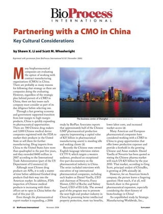 Partnering with a CMO in China
Key Cultural Considerations

by Shawn X. Li and Scott M. Wheelwright

Reprinted with permission from BioProcess International 6(10) (November 2008)




M
            any biopharmaceutical
            companies are evaluating
            the option of working with
            contract manufacturing
organizations (CMOs) in China.
There are probably as many reasons
for following that strategy as there are
companies doing the evaluating.
However, regardless of the strategic
plan behind pursuit of a CMO in
China, there are key issues each
company must consider as part of its
due diligence before selecting one.
    Through a fast growing economy
and government supported transition
from low-margin to high-margin                                         The business center of Shanghai vladimir fofanov (www.sxc.hu)
products, China is quickly expanding
its pharmaceutical opportunities.                    study by BioPlan Associates reports               lower labor costs, and increased
There are 700 Chinese drug makers                    that approximately half of the Chinese            market access (4).
and 3,000 Chinese medical device                     GMP pharmaceutical production                         Many American and European
companies registered with the FDA to                 capacity (representing a capital value            pharmaceutical companies have
market their products in the United                  of $25 billion in pharmaceutical                  considered working with a CMO in
State or sell them for further                       manufacturing assets) is standing idle            China to grasp opportunities that
manufacturing. Drug imports from                     and seeking clients (3).                          offer lower production expenses and
China to the United States have more                    Recently the Chinese state-owned               provide a foothold in the growing
than quadrupled in the past five years,              English-language television station               Chinese and Asian markets. Daniel
and they exceeded $400 million in                    CCTV-9, which targets a western                   Vasella of Novartis has been quoted as
2007 according to the International                  audience, produced an exceptional                 stating the Chinese pharma market
Trade Administration (part of the US                 five-part documentary on the                      will reach US $25 billion by the year
Department of Commerce) (1).                         pharmaceutical industry in China.                 2010. That market, according to Greg
    Although most Chinese drug                       The series included interviews with               Scott, principal analyst of ChinaBio,
products are APIs, it is only a matter               executives of top international                   is growing at 20% annually (4).
of time before additional finished drug              pharmaceutical companies, including                   However, for an American biotech
products find their way into the                     such leaders as Daniel Vasella, CEO               company, the picture leaves a lingering
American market. In addition, FDA                    and chairman of Novartis; Franz                   question: How much, if at all, will
inspection of Chinese medical                        Humer, CEO of Roche; and Sidney                   biotech share in this general
products is increasing with three                    Taurel, CEO of Eli Lilly. The avowed              pharmaceutical expansion, especially
offices set to open in China before the              goal of the program was to promote                considering the short history of
end of this year (2).                                the next high-end product industry in             biotechnology in China?
    Even though the pharmaceutical                   China by promising better intellectual                An unpublished study by Strategic
export market is expanding, a 2006                   property pro