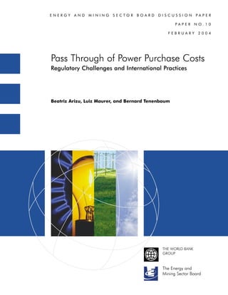 ENERGY   AND   MINING    SECTOR    BOARD    DISCUSSION         PAPER

                                                    PAPER      NO.10

                                                FEBRUARY        2004




Pass Through of Power Purchase Costs
Regulatory Challenges and International Practices




Beatriz Arizu, Luiz Maurer, and Bernard Tenenbaum




                                              THE WORLD BANK
                                              GROUP



                                             The Energy and
                                             Mining Sector Board
 