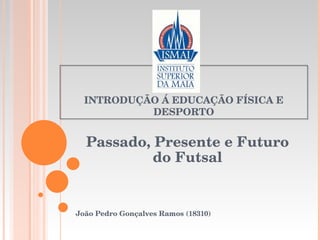 INTRODUÇÃO Á EDUCAÇÃO FÍSICA E DESPORTO Passado, Presente e Futuro do Futsal João Pedro Gonçalves Ramos (18310) 