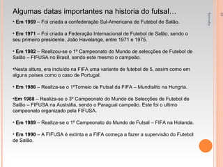 Introdução á Educação Física e Desporto - 1ºAno Algumas datas importantes na historia do futsal… Em 1969  – Foi criada a confederação Sul-Americana de Futebol de Salão. Em 1971  – Foi criada a Federação Internacional de Futebol de Salão, sendo o seu primeiro presidente, João Havelange, entre 1971 e 1975. Em 1982  – Realizou-se o 1º Campeonato do Mundo de selecções de Futebol de Salão – FIFUSA no Brasil, sendo este mesmo o campeão. Nesta altura, era incluído na FIFA uma variante de futebol de 5, assim como em alguns países como o caso de Portugal. Em 1986  – Realiza-se o 1ºTorneio de Futsal da FIFA – Mundialito na Hungria. Em 1988  – Realiza-se o 3º Campeonato do Mundo de Selecções de Futebol de Salão – FIFUSA na Austrália, sendo o Paraguai campeão. Este foi o ultimo campeonato organizado pela FIFUSA. Em 1989  – Realiza-se o 1º Campeonato do Mundo de Futsal – FIFA na Holanda. Em 1990  – A FIFUSA é extinta e a FIFA começa a fazer a supervisão do Futebol de Salão. 