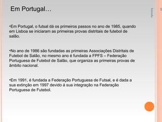 Introdução á Educação Fisica e Desporto - 1ºAno Em Portugal… Em Portugal, o futsal dá os primeiros passos no ano de 1985, quando em Lisboa se iniciaram as primeiras provas distritais de futebol de salão.  No ano de 1986 são fundadas as primeiras Associações Distritais de Futebol de Salão, no mesmo ano é fundada a FPFS – Federação Portuguesa de Futebol de Salão, que organiza as primeiras provas de âmbito nacional. Em 1991, é fundada a Federação Portuguesa de Futsal, e é dada a sua extinção em 1997 devido á sua integração na Federação Portuguesa de Futebol. 