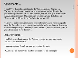 Introdução á Educação Física e Desporto - 1ºAno Actualmente… Em 2004, durante a realização do Campeonato do Mundo em Taiwan, foi realizado um estudo que comprova a distribuição da prática desportiva do futsal pelo mundo, estudo este que afirmar que na América existiam 28 países com pratica regular de futsal, na Europa 33, na África 8, na Oceânia 5 e na Ásia 18. Diversos países assumem uma especial importância neste desporto, caso da Espanha, actual campeã mundial e onde também se destaca a excelente organização do campeonato nacional, que contribuiu para o grande sucesso deste desporto. Em Portugal… A Federação Portuguesa de Futebol regista aproximadamente 25.000 atletas inscritos. A expansão do futsal para novas regiões do país. Aumento do número de atletas nos escalões de formação. 