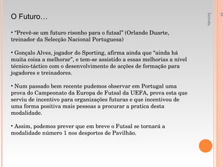 Introdução á Educação Fisica e Desporto - 1ºAno O Futuro… “ Prevê-se um futuro risonho para o futsal” (Orlando Duarte, treinador da Selecção Nacional Portuguesa) Gonçalo Alves, jogador do Sporting, afirma ainda que “ainda há muita coisa a melhorar”, e tem-se assistido a essas melhorias a nível técnico-táctico com o desenvolvimento de acções de formação para jogadores e treinadores. Num passado bem recente pudemos observar em Portugal uma prova do Campeonato da Europa de Futsal da UEFA, prova esta que serviu de incentivo para organizações futuras e que incentivou de uma forma positiva mais pessoas a procurar a pratica desta modalidade. Assim, podemos prever que em breve o Futsal se tornará a modalidade número 1 nos desportos de Pavilhão. 