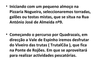 Iniciando com um pequeno almoço na Pizzaria Nogueira, seleccionaremos torradas, galões ou tostas mistas, que se situa na Rua António José de Almeida nº9. Começando o percurso por Quadrazais, em direcção a Vale de Espinho iremos desfrutar do Viveiro das trutas ( TrutalCôa ), que fica na Ponte de Rojões. Em que se aproveitará para realizar actividades pescatórias. 