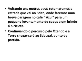 Voltando uns metros atrás retomaremos a estrada que vai ao Soito, onde faremos uma breve paragem no café “ Azul” para um pequeno levantamento de copos e um brinde á bicicleta. Continuando o percurso pelo Ozendo e a Torre chegar-se-á ao Sabugal, ponto de partida. 
