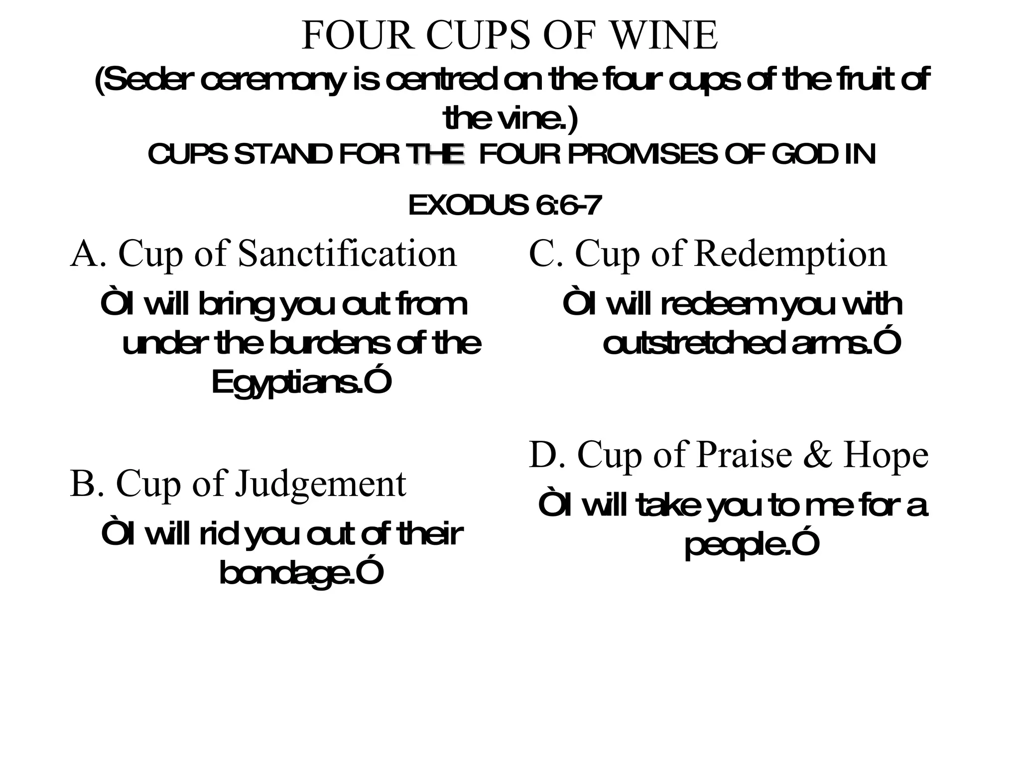 FOUR CUPS OF WINE (Seder ceremony is centred on the four cups of the fruit of the vine.) CUPS STAND FOR  THE   FOUR PROMISES OF GOD IN EXODUS 6:6-7   A. Cup of Sanctification “ I will bring you out from under the burdens of the Egyptians.” B. Cup of Judgement “ I will rid you out of their bondage.” C. Cup of Redemption “ I will redeem you with outstretched arms.” D. Cup of Praise & Hope “ I will take you to me for a people.” 