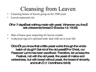 Cleansing from Leaven Cleansing homes of leaven going on for 3500 years Leaven represents sin:  “ For 7 days…eat nothing made with yeast. Wherever you live,…eat unleavened bread.” (Exodus 12: 19-20) Man of house goes inspecting for leaven crumbs A physical sign of a spiritual truth: deal with sin in your life: “ Don’t you know that a little yeast works through the whole batch of dough? Get rid of the old yeast…For Christ, our Passover Lamb has been sacrificed. Therefore, let us keep the Festival, not with the old yeast, the yeast of malice and wickedness, but with bread without yeast, the bread of sincerity and truth.” (1 Corinthians 5:6-8) 