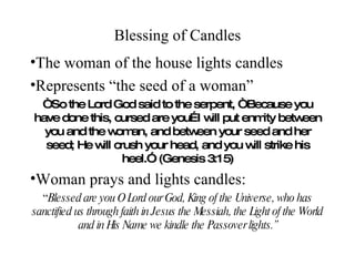 Blessing of Candles The woman of the house lights candles Represents “the seed of a woman” “ So the Lord God said to the serpent, “Because you have done this, cursed are you…I will put enmity between you and the woman, and between your seed and her seed; He will crush your head, and you will strike his heel.” (Genesis 3:15) Woman prays and lights candles: “ Blessed are you O Lord our God, King of the Universe, who has sanctified us through faith in Jesus the Messiah, the Light of the World and in His Name we kindle the Passover lights.” 
