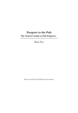 Passport to the Pub
The Tourist’s Guide to Pub Etiquette

                 Kate Fox




   Brewers and Licensed Retailers Association
 