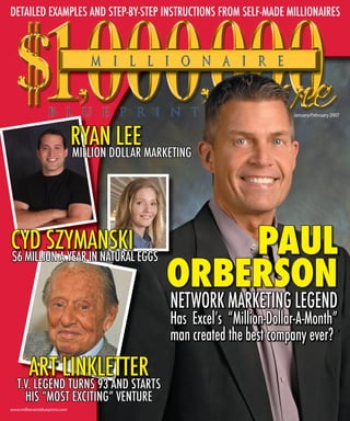DETAILED EXAMPLES AND STEP-BY-STEP INSTRUCTIONS FROM SELF-MADE MILLIONAIRES




                                                                          January/February 2007




                                RYANDOLLAR MARKETING
                                        LEE
                                MILLION




                                                   PAUL
CYD SZYMANSKI EGGS
                                               ORBERSON
$6 MILLION A YEAR IN NATURAL


                                                NETWORK MARKETING LEGEND
                                                Has Excelʼs “Million-Dollar-A-Month”
                                                man created the best company ever?

         ART LINKLETTER
   T.V. LEGEND TURNS 93 AND STARTS
     HIS “MOST EXCITING” VENTURE
www.millionaireblueprints.com
 