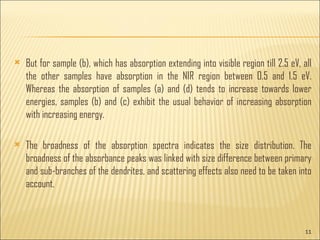 But for sample (b), which has absorption extending into visible region till 2.5 eV, all the other samples have absorption in the NIR region between 0.5 and 1.5 eV. Whereas the absorption of samples (a) and (d) tends to increase towards lower energies, samples (b) and (c) exhibit the usual behavior of increasing absorption with increasing energy. The broadness of the absorption spectra indicates the size distribution. The broadness of the absorbance peaks was linked with size difference between primary and sub-branches of the dendrites, and scattering effects also need to be taken into account.