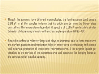 Though the samples have different morphologies, the luminescence band around 0.60 eV in all the samples indicate that its origin can be from the bigger sized crystallites. The temperature dependent PL spectra of 0.60 eV band exhibits similar behavior of decreasing intensity with decreasing temperature till 60–70K. Since the surface is relatively large and plays an important role in these structures the surface passivation/deactivation helps in many ways in enhancing both optical and electrical properties of these nano–microstructures. A few organic ligands get attached to the surface of the nanostructures and passivate the dangling bonds at the surface, which is called capping.
