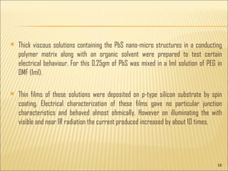 Thick viscous solutions containing the PbS nano-micro structures in a conducting polymer matrix along with an organic solvent were prepared to test certain electrical behaviour. For this 0.25gm of PbS was mixed in a 1ml solution of PEG in DMF (1ml). Thin films of these solutions were deposited on p-type silicon substrate by spin coating. Electrical characterization of these films gave no particular junction characteristics and behaved almost ohmically. However on illuminating the with visible and near IR radiation the current produced increased by about 10 times.