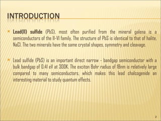 Lead(II) sulfide (PbS), most often purified from the mineral galena is a semiconductors of the II-VI family. The structure of PbS is identical to that of halite, NaCl. The two minerals have the same crystal shapes, symmetry and cleavage. Lead sulfide (PbS) is an important direct narrow - bandgap semiconductor with a bulk bandgap of 0.41 eV at 300K. The exciton Bohr radius of 18nm is relatively large compared to many semiconductors, which makes this lead chalcogenide an interesting material to study quantum effects.