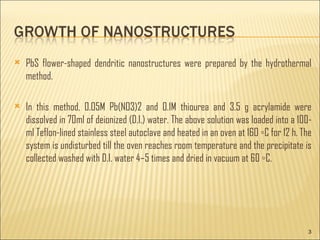 PbS flower-shaped dendritic nanostructures were prepared by the hydrothermal method. In this method, 0.05M Pb(NO3)2 and 0.1M thiourea and 3.5 g acrylamide were dissolved in 70ml of deionized (D.I.) water. The above solution was loaded into a 100-ml Teflon-lined stainless steel autoclave and heated in an oven at 160 ◦C for 12 h. The system is undisturbed till the oven reaches room temperature and the precipitate is collected washed with D.I. water 4–5 times and dried in vacuum at 60 ◦C.